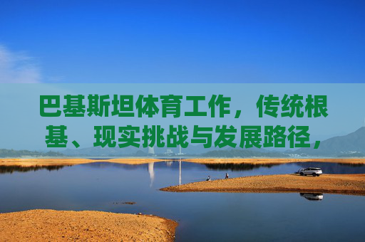 巴基斯坦体育工作,传统根基、现实挑战与发展路径,巴基斯坦体育,传统根基、现实挑战与发展路径 巴基斯坦体育工作,传统根基、现实挑战与发展路径,巴基斯坦体育,传统根基、现实挑战与发展路径
