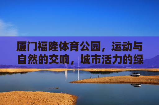 厦门福隆体育公园,运动与自然的交响,城市活力的绿色引擎,厦门福隆体育公园,运动与自然的绿色活力交响 厦门福隆体育公园,运动与自然的交响,城市活力的绿色引擎,厦门福隆体育公园,运动与自然的绿色活力交响