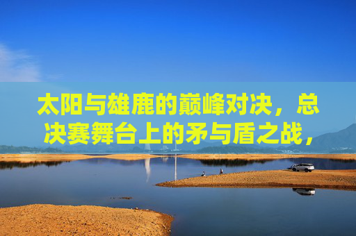 太阳与雄鹿的巅峰对决,总决赛舞台上的矛与盾之战,太阳雄鹿总决赛矛盾巅峰对决 太阳与雄鹿的巅峰对决,总决赛舞台上的矛与盾之战,太阳雄鹿总决赛矛盾巅峰对决