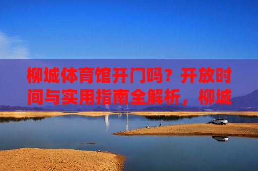 柳城体育馆开门吗？开放时间与实用指南全解析，柳城体育馆开放时间与实用指南全解析