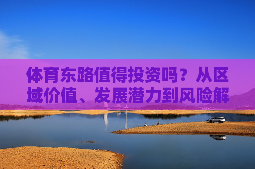 体育东路值得投资吗？从区域价值、发展潜力到风险解析，体育东路值得投资吗？区域价值、发展潜力与风险解析