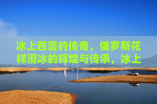 冰上芭蕾的传奇,俄罗斯花样滑冰的辉煌与传承,冰上芭蕾传奇,俄罗斯花样滑冰的辉煌传承 冰上芭蕾的传奇,俄罗斯花样滑冰的辉煌与传承,冰上芭蕾传奇,俄罗斯花样滑冰的辉煌传承
