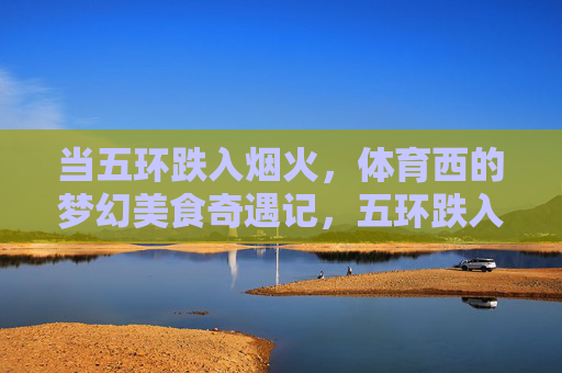 当五环跌入烟火,体育西的梦幻美食奇遇记,五环跌入烟火,体育西美食奇遇记 当五环跌入烟火,体育西的梦幻美食奇遇记,五环跌入烟火,体育西美食奇遇记