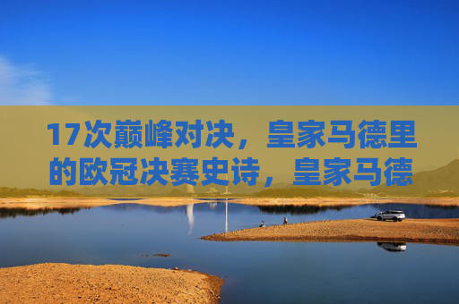 17次巅峰对决,皇家马德里的欧冠决赛史诗,皇家马德里的17次欧冠决赛巅峰史诗 17次巅峰对决,皇家马德里的欧冠决赛史诗,皇家马德里的17次欧冠决赛巅峰史诗