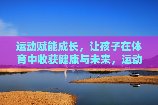 运动赋能成长,让孩子在体育中收获健康与未来,运动赋能成长,孩子体育收获健康未来 运动赋能成长,让孩子在体育中收获健康与未来,运动赋能成长,孩子体育收获健康未来