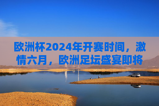 欧洲杯2024年开赛时间，激情六月，欧洲足坛盛宴即将开启，欧洲杯2024六月开赛，足坛盛宴激情启幕