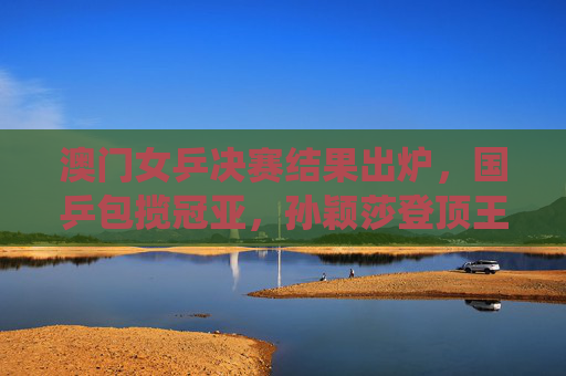 澳门女乒决赛结果出炉,国乒包揽冠亚,孙颖莎登顶王曼昱摘银,展现绝对统治力,澳门女乒决赛,国乒包揽冠亚 孙颖莎王曼昱金银展统治力 澳门女乒决赛结果出炉,国乒包揽冠亚,孙颖莎登顶王曼昱摘银,展现绝对统治力,澳门女乒决赛,国乒包揽冠亚 孙颖莎王曼昱金银展统治力