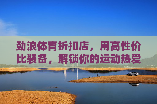 劲浪体育折扣店,用高性价比装备,解锁你的运动热爱,劲浪体育折扣店,高性价比装备解锁运动热爱 劲浪体育折扣店,用高性价比装备,解锁你的运动热爱,劲浪体育折扣店,高性价比装备解锁运动热爱