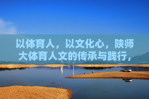 以体育人,以文化心,陕师大体育人文的传承与践行,以体育人·以文化心,陕师大体育人文的传承与践行 以体育人,以文化心,陕师大体育人文的传承与践行,以体育人·以文化心,陕师大体育人文的传承与践行