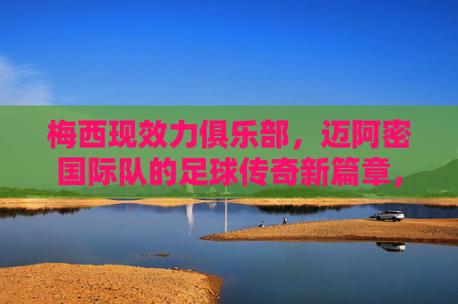 梅西现效力俱乐部，迈阿密国际队的足球传奇新篇章，梅西迈阿密国际，足球传奇新篇章