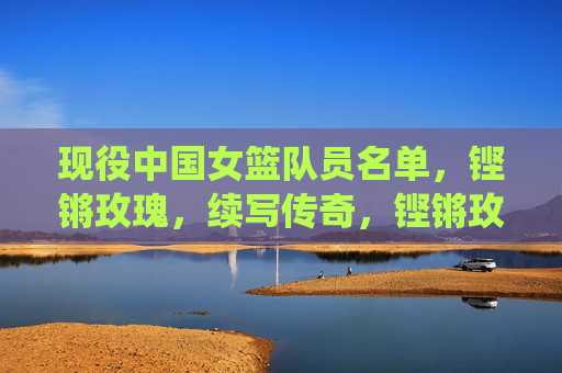 现役中国女篮队员名单,铿锵玫瑰,续写传奇,铿锵玫瑰现役队员名单,续写传奇 现役中国女篮队员名单,铿锵玫瑰,续写传奇,铿锵玫瑰现役队员名单,续写传奇