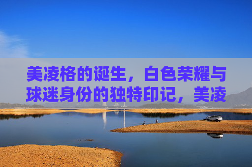 美凌格的诞生,白色荣耀与球迷身份的独特印记,美凌格的诞生,白色荣耀与球迷身份的独特印记 美凌格的诞生,白色荣耀与球迷身份的独特印记,美凌格的诞生,白色荣耀与球迷身份的独特印记
