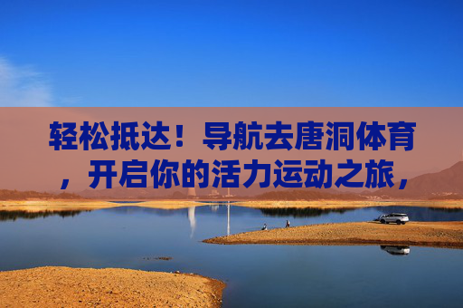 轻松抵达!导航去唐洞体育,开启你的活力运动之旅,导航唐洞体育,轻松开启活力运动之旅 轻松抵达!导航去唐洞体育,开启你的活力运动之旅,导航唐洞体育,轻松开启活力运动之旅