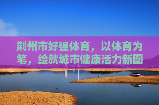 荆州市好强体育,以体育为笔,绘就城市健康活力新图景,荆州市好强体育,以体育为笔,绘就城市健康活力新图景 荆州市好强体育,以体育为笔,绘就城市健康活力新图景,荆州市好强体育,以体育为笔,绘就城市健康活力新图景