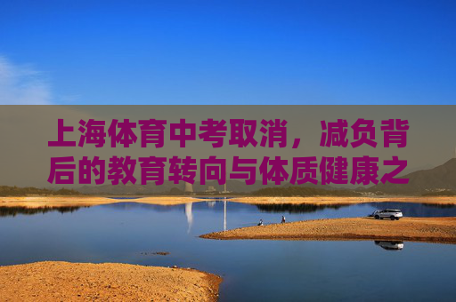 上海体育中考取消,减负背后的教育转向与体质健康之思,上海体育中考取消,减负转向与体质健康之思 上海体育中考取消,减负背后的教育转向与体质健康之思,上海体育中考取消,减负转向与体质健康之思