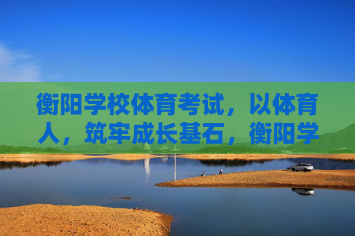 衡阳学校体育考试，以体育人，筑牢成长基石，衡阳学校体育考试，以体育人筑牢成长基石
