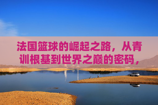 法国篮球的崛起之路，从青训根基到世界之巅的密码，从青训到巅峰，法国篮球崛起的密码