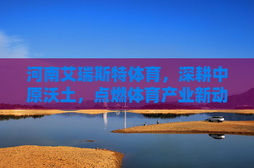 河南艾瑞斯特体育,深耕中原沃土,点燃体育产业新动能,河南艾瑞斯特体育深耕中原沃土 点燃体育产业新动能 河南艾瑞斯特体育,深耕中原沃土,点燃体育产业新动能,河南艾瑞斯特体育深耕中原沃土 点燃体育产业新动能