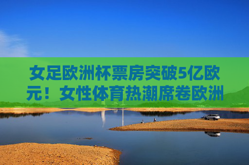 女足欧洲杯票房突破5亿欧元!女性体育热潮席卷欧洲,市场潜力正在爆发,女足欧洲杯票房突破5亿欧元,女性体育热潮席卷欧洲市场潜力爆发 女足欧洲杯票房突破5亿欧元!女性体育热潮席卷欧洲,市场潜力正在爆发,女足欧洲杯票房突破5亿欧元,女性体育热潮席卷欧洲市场潜力爆发