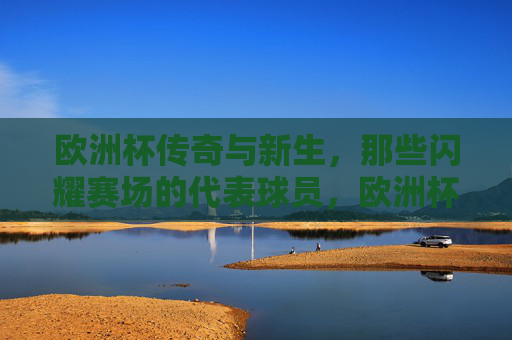欧洲杯传奇与新生,那些闪耀赛场的代表球员,欧洲杯传奇与新生的闪耀群像 欧洲杯传奇与新生,那些闪耀赛场的代表球员,欧洲杯传奇与新生的闪耀群像