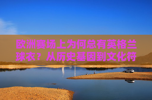 欧洲赛场上为何总有英格兰球衣?从历史基因到文化符号,欧洲赛场为何总有英格兰球衣?历史基因与文化符号 欧洲赛场上为何总有英格兰球衣?从历史基因到文化符号,欧洲赛场为何总有英格兰球衣?历史基因与文化符号