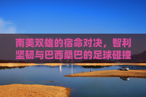 南美双雄的宿命对决，智利坚韧与巴西桑巴的足球碰撞，智利坚韧与巴西桑巴，南美双雄宿命对决