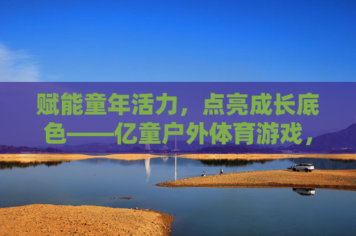 赋能童年活力,点亮成长底色——亿童户外体育游戏,让运动成为孩子与世界的第一次对话,运动,孩子与世界的第一次对话 赋能童年活力,点亮成长底色——亿童户外体育游戏,让运动成为孩子与世界的第一次对话,运动,孩子与世界的第一次对话