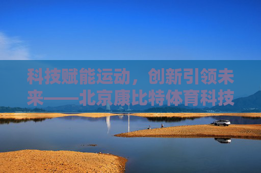 科技赋能运动,创新引领未来——北京康比特体育科技的体育强国之路,科技赋能创新,康比特体育科技领航体育强国 科技赋能运动,创新引领未来——北京康比特体育科技的体育强国之路,科技赋能创新,康比特体育科技领航体育强国