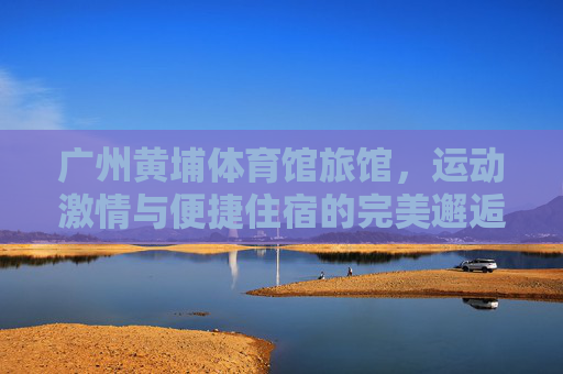 广州黄埔体育馆旅馆,运动激情与便捷住宿的完美邂逅,广州黄埔体育馆旅馆,运动激情与便捷住宿的完美邂逅 广州黄埔体育馆旅馆,运动激情与便捷住宿的完美邂逅,广州黄埔体育馆旅馆,运动激情与便捷住宿的完美邂逅