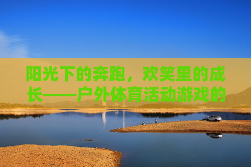 阳光下的奔跑,欢笑里的成长——户外体育活动游戏的魅力,阳光奔跑,欢笑成长,户外体育活动游戏的魅力 阳光下的奔跑,欢笑里的成长——户外体育活动游戏的魅力,阳光奔跑,欢笑成长,户外体育活动游戏的魅力