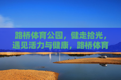 路桥体育公园，健走拾光，遇见活力与健康，路桥体育公园，健走拾光，遇见活力与健康