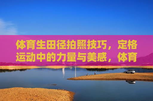 体育生田径拍照技巧，定格运动中的力量与美感，体育生田径，定格运动力量与美感