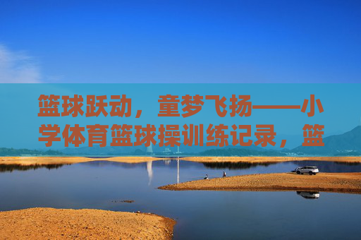 篮球跃动,童梦飞扬——小学体育篮球操训练记录,篮球跃动,童梦飞扬——小学体育篮球操训练记录 篮球跃动,童梦飞扬——小学体育篮球操训练记录,篮球跃动,童梦飞扬——小学体育篮球操训练记录