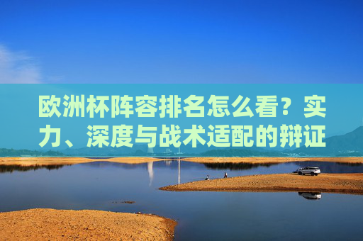 欧洲杯阵容排名怎么看?实力、深度与战术适配的辩证分析,欧洲杯阵容排名,实力、深度与战术适配的辩证分析 欧洲杯阵容排名怎么看?实力、深度与战术适配的辩证分析,欧洲杯阵容排名,实力、深度与战术适配的辩证分析