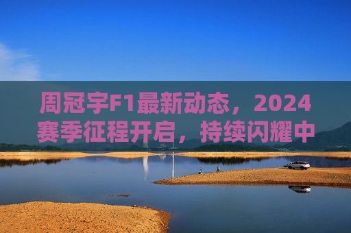 周冠宇F1最新动态，2024赛季征程开启，持续闪耀中国速度，周冠宇2024赛季F1征程开启，中国速度持续闪耀