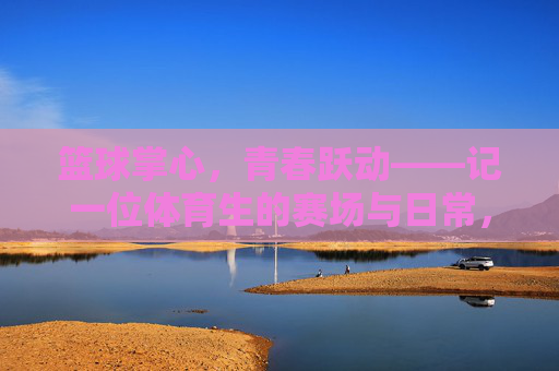 篮球掌心,青春跃动——记一位体育生的赛场与日常,青春篮球掌心,体育生的赛场与日常 篮球掌心,青春跃动——记一位体育生的赛场与日常,青春篮球掌心,体育生的赛场与日常