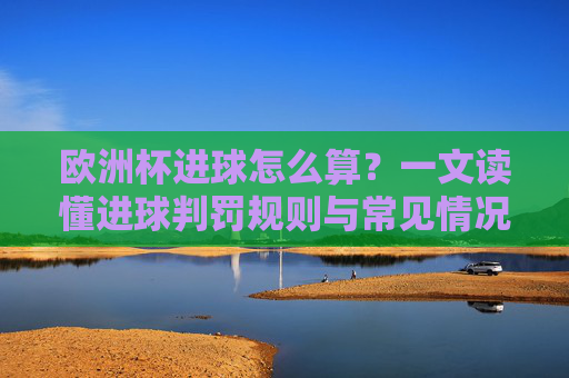 欧洲杯进球怎么算？一文读懂进球判罚规则与常见情况，欧洲杯进球判罚规则与常见情况详解