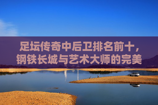 足坛传奇中后卫排名前十，钢铁长城与艺术大师的完美结合，足坛十大传奇中后卫，钢铁长城与艺术大师的完美结合