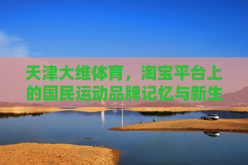 天津大维体育,淘宝平台上的国民运动品牌记忆与新生,天津大维体育,淘宝国民运动品牌的记忆与新生 天津大维体育,淘宝平台上的国民运动品牌记忆与新生,天津大维体育,淘宝国民运动品牌的记忆与新生