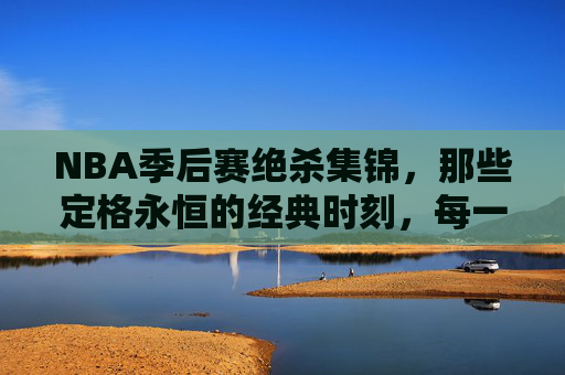 NBA季后赛绝杀集锦，那些定格永恒的经典时刻，每一个都是心跳的极致！NBA季后赛绝杀集锦，心跳永恒的经典瞬间