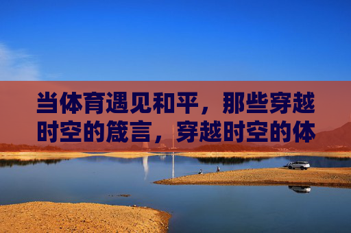 当体育遇见和平,那些穿越时空的箴言,穿越时空的体育和平箴言 当体育遇见和平,那些穿越时空的箴言,穿越时空的体育和平箴言