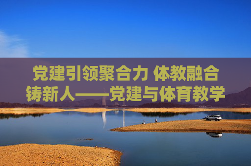 党建引领聚合力 体教融合铸新人——党建与体育教学融合发展的实践探索,党建引领体教融合铸新人的实践探索 党建引领聚合力 体教融合铸新人——党建与体育教学融合发展的实践探索,党建引领体教融合铸新人的实践探索
