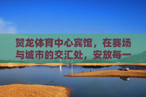 贺龙体育中心宾馆,在赛场与城市的交汇处,安放每一份热忱与期待,赛场城心,热忱期待安放 贺龙体育中心宾馆,在赛场与城市的交汇处,安放每一份热忱与期待,赛场城心,热忱期待安放