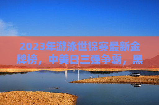 2023年游泳世锦赛最新金牌榜，中美日三强争霸，黑马选手闪耀福冈，2023游泳世锦赛最新金牌榜，中美日三强争霸黑马闪耀福冈