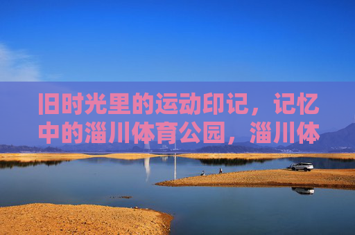 旧时光里的运动印记,记忆中的淄川体育公园,淄川体育公园,旧时光里的运动印记 旧时光里的运动印记,记忆中的淄川体育公园,淄川体育公园,旧时光里的运动印记