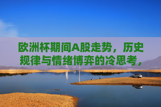 欧洲杯期间A股走势，历史规律与情绪博弈的冷思考，欧洲杯A股走势，历史规律与情绪博弈的冷思考