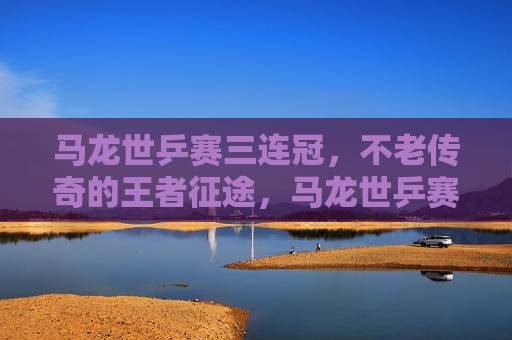 马龙世乒赛三连冠,不老传奇的王者征途,马龙世乒赛三连冠,不老传奇的王者加冕 马龙世乒赛三连冠,不老传奇的王者征途,马龙世乒赛三连冠,不老传奇的王者加冕