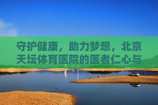 守护健康,助力梦想,北京天坛体育医院的医者仁心与专业担当 守护健康,助力梦想,北京天坛体育医院的医者仁心与专业担当