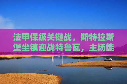 法甲保级关键战，斯特拉斯堡坐镇迎战特鲁瓦，主场能否成救命稻草？法甲保级关键战，斯特拉斯堡主场迎战特鲁瓦，主场能否救命？