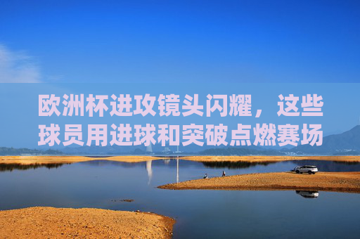 欧洲杯进攻镜头闪耀,这些球员用进球和突破点燃赛场,欧洲杯进攻闪耀,球员进球突破点燃赛场 欧洲杯进攻镜头闪耀,这些球员用进球和突破点燃赛场,欧洲杯进攻闪耀,球员进球突破点燃赛场